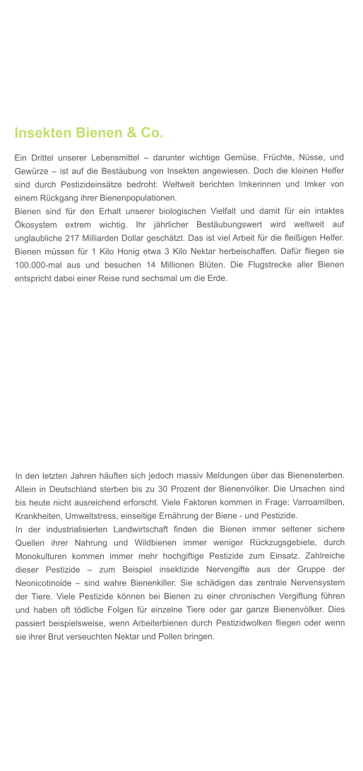 Insekten Bienen & Co. Ein Drittel unserer Lebensmittel  darunter wichtige Gemse, Frchte, Nsse, und Gewrze  ist auf die Bestubung von Insekten angewiesen. Doch die kleinen Helfer sind durch Pestizideinstze bedroht: Weltweit berichten Imkerinnen und Imker von einem Rckgang ihrer Bienenpopulationen. Bienen sind fr den Erhalt unserer biologischen Vielfalt und damit fr ein intaktes kosystem extrem wichtig. Ihr jhrlicher Bestubungswert wird weltweit auf unglaubliche 217 Milliarden Dollar geschtzt. Das ist viel Arbeit fr die fleiigen Helfer. Bienen mssen fr 1 Kilo Honig etwa 3 Kilo Nektar herbeischaffen. Dafr fliegen sie 100.000-mal aus und besuchen 14 Millionen Blten. Die Flugstrecke aller Bienen entspricht dabei einer Reise rund sechsmal um die Erde.    In den letzten Jahren huften sich jedoch massiv Meldungen ber das Bienensterben. Allein in Deutschland sterben bis zu 30 Prozent der Bienenvlker. Die Ursachen sind bis heute nicht ausreichend erforscht. Viele Faktoren kommen in Frage: Varroamilben, Krankheiten, Umweltstress, einseitige Ernhrung der Biene - und Pestizide. In der industrialisierten Landwirtschaft finden die Bienen immer seltener sichere Quellen ihrer Nahrung und Wildbienen immer weniger Rckzugsgebiete, durch Monokulturen kommen immer mehr hochgiftige Pestizide zum Einsatz. Zahlreiche dieser Pestizide  zum Beispiel insektizide Nervengifte aus der Gruppe der Neonicotinoide  sind wahre Bienenkiller. Sie schdigen das zentrale Nervensystem der Tiere. Viele Pestizide knnen bei Bienen zu einer chronischen Vergiftung fhren und haben oft tdliche Folgen fr einzelne Tiere oder gar ganze Bienenvlker. Dies passiert beispielsweise, wenn Arbeiterbienen durch Pestizidwolken fliegen oder wenn sie ihrer Brut verseuchten Nektar und Pollen bringen.