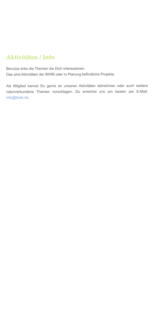 Aktivitten / Info Benutze links die Themen die Dich interessieren. Das sind Aktivitten der BIWB oder in Planung befindliche Projekte.  Als Mitglied kannst Du gerne an unseren Aktivitten teilnehmen oder auch weitere naturverbundene Themen vorschlagen, Du erreichst uns am besten per E-Mail: info@biwb.de.
